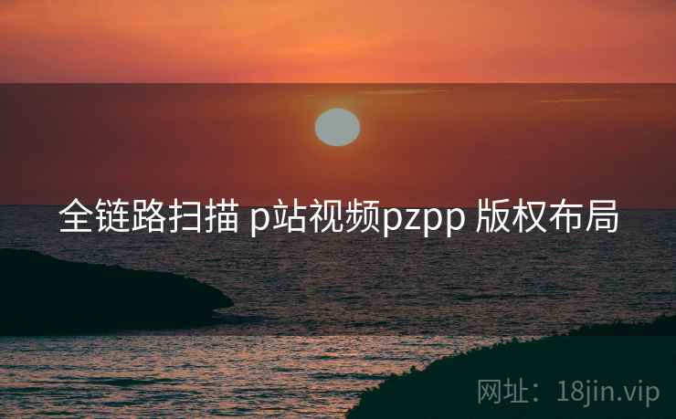 全链路扫描 p站视频pzpp 版权布局  第1张