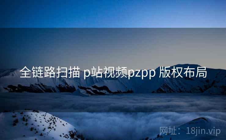 全链路扫描 p站视频pzpp 版权布局  第2张