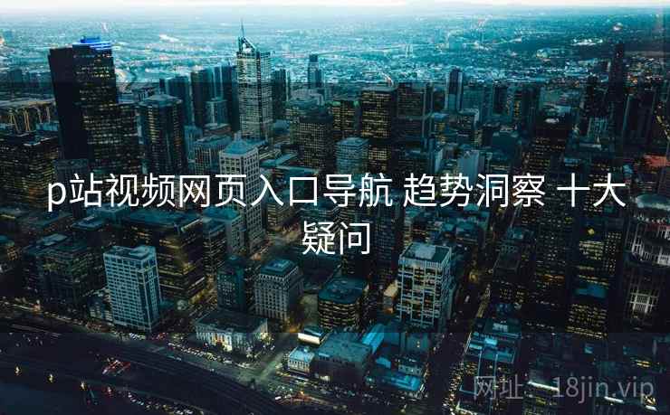 p站视频网页入口导航 趋势洞察 十大疑问  第1张