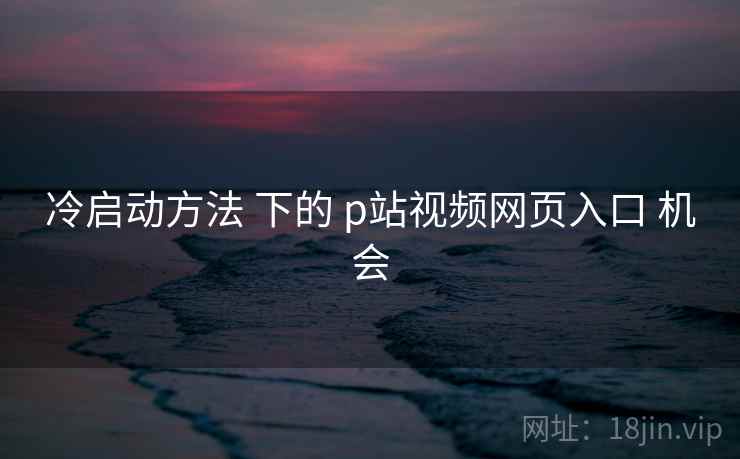 冷启动方法 下的 p站视频网页入口 机会  第2张