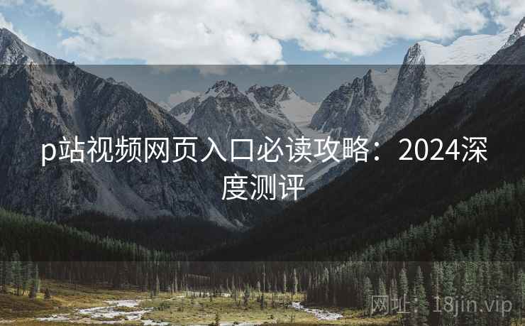 p站视频网页入口必读攻略：2024深度测评  第1张