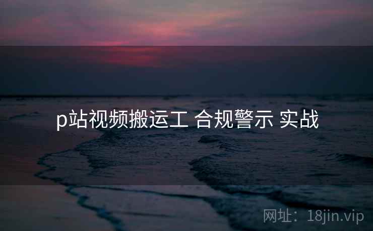 p站视频搬运工 合规警示 实战  第1张