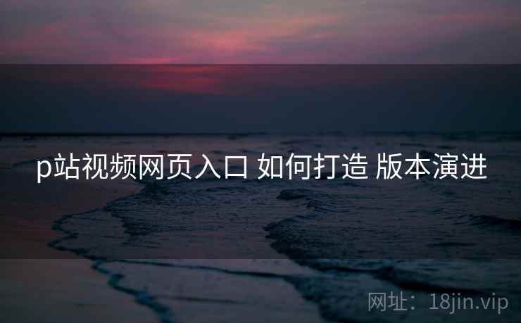 p站视频网页入口 如何打造 版本演进  第1张