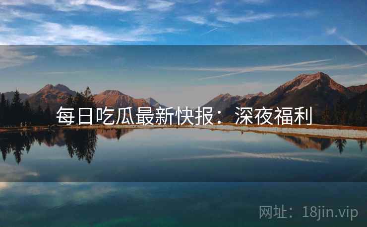 每日吃瓜最新快报：深夜福利  第1张